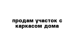 продам участок с каркасом дома